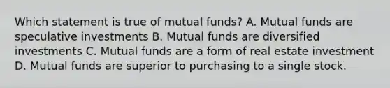 Which statement is true of mutual funds? A. Mutual funds are speculative investments B. Mutual funds are diversified investments C. Mutual funds are a form of real estate investment D. Mutual funds are superior to purchasing to a single stock.