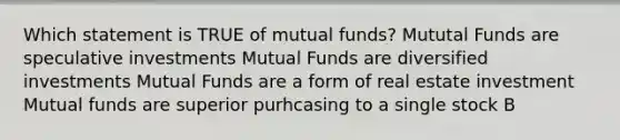 Which statement is TRUE of mutual funds? Mututal Funds are speculative investments Mutual Funds are diversified investments Mutual Funds are a form of real estate investment Mutual funds are superior purhcasing to a single stock B