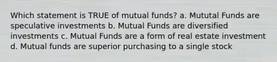 Which statement is TRUE of mutual funds? a. Mututal Funds are speculative investments b. Mutual Funds are diversified investments c. Mutual Funds are a form of real estate investment d. Mutual funds are superior purchasing to a single stock