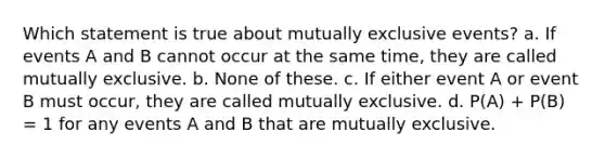 Which statement is true about mutually exclusive events? a. If events A and B cannot occur at the same time, they are called mutually exclusive. b. None of these. c. If either event A or event B must occur, they are called mutually exclusive. d. P(A) + P(B) = 1 for any events A and B that are mutually exclusive.