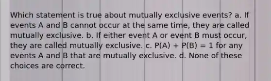 Which statement is true about mutually exclusive events? a. If events A and B cannot occur at the same time, they are called mutually exclusive. b. If either event A or event B must occur, they are called mutually exclusive. c. P(A) + P(B) = 1 for any events A and B that are mutually exclusive. d. None of these choices are correct.