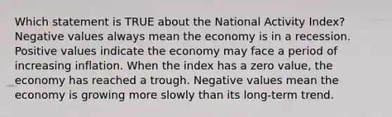 Which statement is TRUE about the National Activity Index? Negative values always mean the economy is in a recession. Positive values indicate the economy may face a period of increasing inflation. When the index has a zero value, the economy has reached a trough. Negative values mean the economy is growing more slowly than its long-term trend.