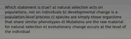 Which statement is true? a) natural selection acts on populations, not on individuals b) developmental change is a population-level process c) species are simply those organisms that share similar phenotypes d) Mutations are the raw material for natural selection e) evolutionary change occurs at the level of the individual