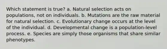 Which statement is true? a. Natural selection acts on populations, not on individuals. b. Mutations are the raw material for natural selection. c. Evolutionary change occurs at the level of the individual. d. Developmental change is a population-level process. e. Species are simply those organisms that share similar phenotypes.