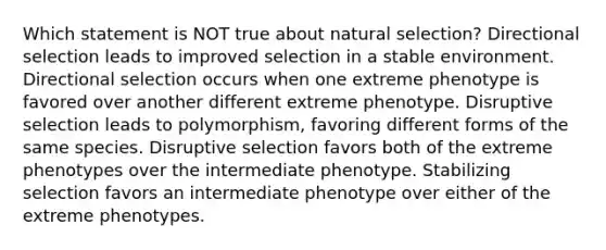 Which statement is NOT true about natural selection? Directional selection leads to improved selection in a stable environment. Directional selection occurs when one extreme phenotype is favored over another different extreme phenotype. Disruptive selection leads to polymorphism, favoring different forms of the same species. Disruptive selection favors both of the extreme phenotypes over the intermediate phenotype. Stabilizing selection favors an intermediate phenotype over either of the extreme phenotypes.