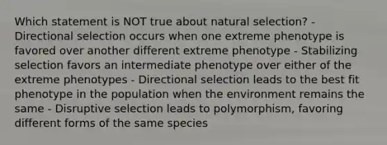 Which statement is NOT true about natural selection? - Directional selection occurs when one extreme phenotype is favored over another different extreme phenotype - Stabilizing selection favors an intermediate phenotype over either of the extreme phenotypes - Directional selection leads to the best fit phenotype in the population when the environment remains the same - Disruptive selection leads to polymorphism, favoring different forms of the same species