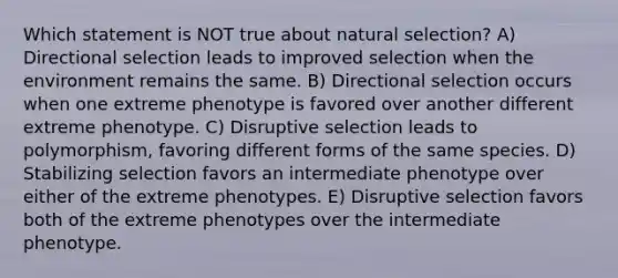 Which statement is NOT true about natural selection? A) Directional selection leads to improved selection when the environment remains the same. B) Directional selection occurs when one extreme phenotype is favored over another different extreme phenotype. C) Disruptive selection leads to polymorphism, favoring different forms of the same species. D) Stabilizing selection favors an intermediate phenotype over either of the extreme phenotypes. E) Disruptive selection favors both of the extreme phenotypes over the intermediate phenotype.