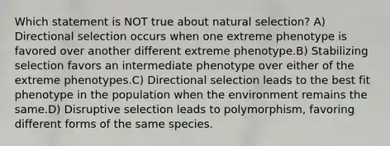 Which statement is NOT true about natural selection? A) Directional selection occurs when one extreme phenotype is favored over another different extreme phenotype.B) Stabilizing selection favors an intermediate phenotype over either of the extreme phenotypes.C) Directional selection leads to the best fit phenotype in the population when the environment remains the same.D) Disruptive selection leads to polymorphism, favoring different forms of the same species.