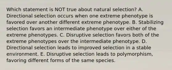 Which statement is NOT true about natural selection? A. Directional selection occurs when one extreme phenotype is favored over another different extreme phenotype. B. Stabilizing selection favors an intermediate phenotype over either of the extreme phenotypes. C. Disruptive selection favors both of the extreme phenotypes over the intermediate phenotype. D. Directional selection leads to improved selection in a stable environment. E. Disruptive selection leads to polymorphism, favoring different forms of the same species.