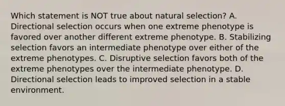 Which statement is NOT true about natural selection? A. Directional selection occurs when one extreme phenotype is favored over another different extreme phenotype. B. Stabilizing selection favors an intermediate phenotype over either of the extreme phenotypes. C. Disruptive selection favors both of the extreme phenotypes over the intermediate phenotype. D. Directional selection leads to improved selection in a stable environment.