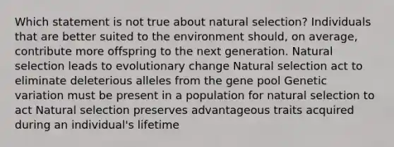 Which statement is not true about natural selection? Individuals that are better suited to the environment should, on average, contribute more offspring to the next generation. Natural selection leads to evolutionary change Natural selection act to eliminate deleterious alleles from the gene pool Genetic variation must be present in a population for natural selection to act Natural selection preserves advantageous traits acquired during an individual's lifetime