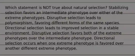 Which statement is NOT true about natural selection? Stabilizing selection favors an intermediate phenotype over either of the extreme phenotypes. Disruptive selection leads to polymorphism, favoring different forms of the same species. Directional selection leads to improved selection in a stable environment. Disruptive selection favors both of the extreme phenotypes over the intermediate phenotype. Directional selection occurs when one extreme phenotype is favored over another different extreme phenotype.