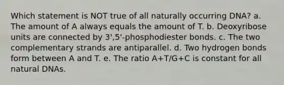 Which statement is NOT true of all naturally occurring DNA? a. The amount of A always equals the amount of T. b. Deoxyribose units are connected by 3',5'-phosphodiester bonds. c. The two complementary strands are antiparallel. d. Two hydrogen bonds form between A and T. e. The ratio A+T/G+C is constant for all natural DNAs.