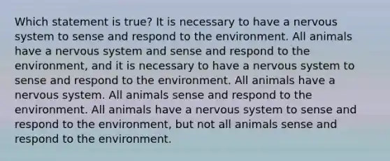 Which statement is true? It is necessary to have a nervous system to sense and respond to the environment. All animals have a nervous system and sense and respond to the environment, and it is necessary to have a nervous system to sense and respond to the environment. All animals have a nervous system. All animals sense and respond to the environment. All animals have a nervous system to sense and respond to the environment, but not all animals sense and respond to the environment.