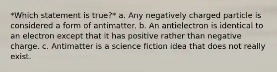 *Which statement is true?* a. Any negatively charged particle is considered a form of antimatter. b. An antielectron is identical to an electron except that it has positive rather than negative charge. c. Antimatter is a science fiction idea that does not really exist.