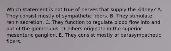 Which statement is not true of nerves that supply the kidney? A. They consist mostly of sympathetic fibers. B. They stimulate renin secretion. C. They function to regulate blood flow into and out of the glomerulus. D. Fibers originate in the superior mesenteric ganglion. E. They consist mostly of parasympathetic fibers.