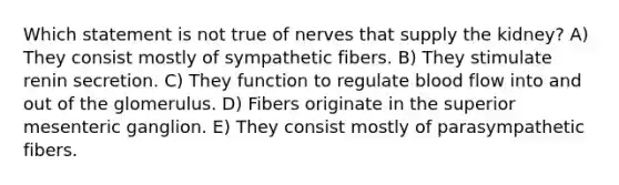 Which statement is not true of nerves that supply the kidney? A) They consist mostly of sympathetic fibers. B) They stimulate renin secretion. C) They function to regulate blood flow into and out of the glomerulus. D) Fibers originate in the superior mesenteric ganglion. E) They consist mostly of parasympathetic fibers.