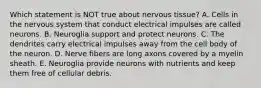 Which statement is NOT true about nervous tissue? A. Cells in the nervous system that conduct electrical impulses are called neurons. B. Neuroglia support and protect neurons. C. The dendrites carry electrical impulses away from the cell body of the neuron. D. Nerve fibers are long axons covered by a myelin sheath. E. Neuroglia provide neurons with nutrients and keep them free of cellular debris.