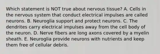 Which statement is NOT true about nervous tissue? A. Cells in the nervous system that conduct electrical impulses are called neurons. B. Neuroglia support and protect neurons. C. The dendrites carry electrical impulses away from the cell body of the neuron. D. Nerve fibers are long axons covered by a myelin sheath. E. Neuroglia provide neurons with nutrients and keep them free of cellular debris.