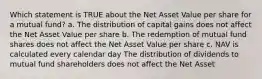 Which statement is TRUE about the Net Asset Value per share for a mutual fund? a. The distribution of capital gains does not affect the Net Asset Value per share b. The redemption of mutual fund shares does not affect the Net Asset Value per share c. NAV is calculated every calendar day The distribution of dividends to mutual fund shareholders does not affect the Net Asset