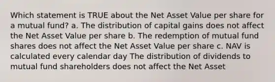 Which statement is TRUE about the Net Asset Value per share for a mutual fund? a. The distribution of capital gains does not affect the Net Asset Value per share b. The redemption of mutual fund shares does not affect the Net Asset Value per share c. NAV is calculated every calendar day The distribution of dividends to mutual fund shareholders does not affect the Net Asset