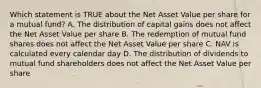 Which statement is TRUE about the Net Asset Value per share for a mutual fund? A. The distribution of capital gains does not affect the Net Asset Value per share B. The redemption of mutual fund shares does not affect the Net Asset Value per share C. NAV is calculated every calendar day D. The distribution of dividends to mutual fund shareholders does not affect the Net Asset Value per share