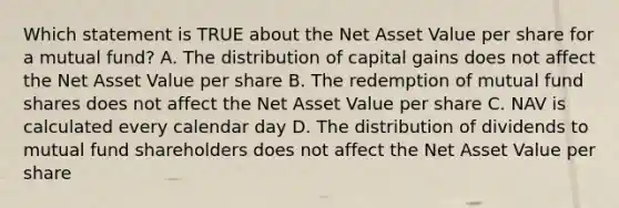 Which statement is TRUE about the Net Asset Value per share for a mutual fund? A. The distribution of capital gains does not affect the Net Asset Value per share B. The redemption of mutual fund shares does not affect the Net Asset Value per share C. NAV is calculated every calendar day D. The distribution of dividends to mutual fund shareholders does not affect the Net Asset Value per share