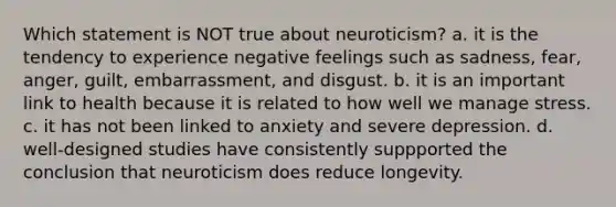 Which statement is NOT true about neuroticism? a. it is the tendency to experience negative feelings such as sadness, fear, anger, guilt, embarrassment, and disgust. b. it is an important link to health because it is related to how well we manage stress. c. it has not been linked to anxiety and severe depression. d. well-designed studies have consistently suppported the conclusion that neuroticism does reduce longevity.