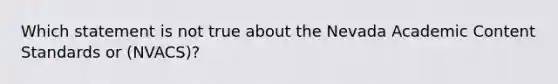 Which statement is not true about the Nevada Academic Content Standards or (NVACS)?