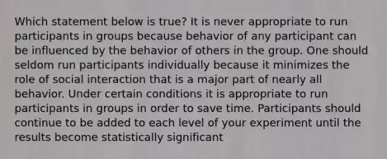 Which statement below is true? It is never appropriate to run participants in groups because behavior of any participant can be influenced by the behavior of others in the group. One should seldom run participants individually because it minimizes the role of social interaction that is a major part of nearly all behavior. Under certain conditions it is appropriate to run participants in groups in order to save time. Participants should continue to be added to each level of your experiment until the results become statistically significant