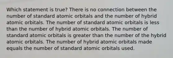 Which statement is true? There is no connection between the number of standard atomic orbitals and the number of hybrid atomic orbitals. The number of standard atomic orbitals is <a href='https://www.questionai.com/knowledge/k7BtlYpAMX-less-than' class='anchor-knowledge'>less than</a> the number of hybrid atomic orbitals. The number of standard atomic orbitals is <a href='https://www.questionai.com/knowledge/ktgHnBD4o3-greater-than' class='anchor-knowledge'>greater than</a> the number of the hybrid atomic orbitals. The number of hybrid atomic orbitals made equals the number of standard atomic orbitals used.