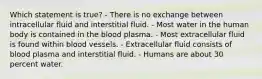 Which statement is true? - There is no exchange between intracellular fluid and interstitial fluid. - Most water in the human body is contained in the blood plasma. - Most extracellular fluid is found within blood vessels. - Extracellular fluid consists of blood plasma and interstitial fluid. - Humans are about 30 percent water.