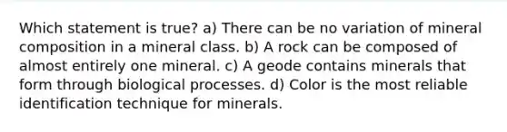 Which statement is true? a) There can be no variation of mineral composition in a mineral class. b) A rock can be composed of almost entirely one mineral. c) A geode contains minerals that form through biological processes. d) Color is the most reliable identification technique for minerals.