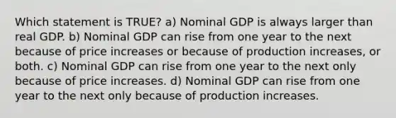 Which statement is TRUE? a) Nominal GDP is always larger than real GDP. b) Nominal GDP can rise from one year to the next because of price increases or because of production increases, or both. c) Nominal GDP can rise from one year to the next only because of price increases. d) Nominal GDP can rise from one year to the next only because of production increases.