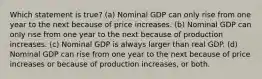 Which statement is true? (a) Nominal GDP can only rise from one year to the next because of price increases. (b) Nominal GDP can only rise from one year to the next because of production increases. (c) Nominal GDP is always larger than real GDP. (d) Nominal GDP can rise from one year to the next because of price increases or because of production increases, or both.