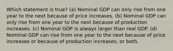 Which statement is true? (a) Nominal GDP can only rise from one year to the next because of price increases. (b) Nominal GDP can only rise from one year to the next because of production increases. (c) Nominal GDP is always larger than real GDP. (d) Nominal GDP can rise from one year to the next because of price increases or because of production increases, or both.