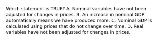 Which statement is TRUE? A. Nominal variables have not been adjusted for changes in prices. B. An increase in nominal GDP automatically means we have produced more. C. Nominal GDP is calculated using prices that do not change over time. D. Real variables have not been adjusted for changes in prices.