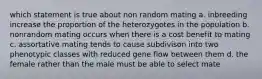 which statement is true about non random mating a. inbreeding increase the proportion of the heterozygotes in the population b. nonrandom mating occurs when there is a cost benefit to mating c. assortative mating tends to cause subdivison into two phenotypic classes with reduced gene flow between them d. the female rather than the male must be able to select mate