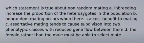 which statement is true about non random mating a. inbreeding increase the proportion of the heterozygotes in the population b. nonrandom mating occurs when there is a cost benefit to mating c. assortative mating tends to cause subdivison into two phenotypic classes with reduced gene flow between them d. the female rather than the male must be able to select mate