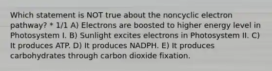 Which statement is NOT true about the noncyclic electron pathway? * 1/1 A) Electrons are boosted to higher energy level in Photosystem I. B) Sunlight excites electrons in Photosystem II. C) It produces ATP. D) It produces NADPH. E) It produces carbohydrates through carbon dioxide fixation.