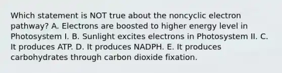 Which statement is NOT true about the noncyclic electron pathway? A. Electrons are boosted to higher energy level in Photosystem I. B. Sunlight excites electrons in Photosystem II. C. It produces ATP. D. It produces NADPH. E. It produces carbohydrates through carbon dioxide fixation.