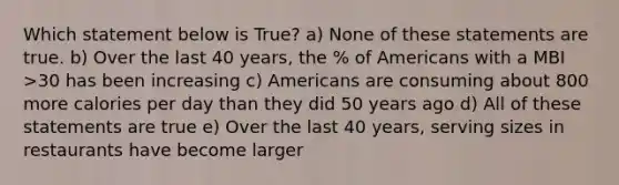 Which statement below is True? a) None of these statements are true. b) Over the last 40 years, the % of Americans with a MBI >30 has been increasing c) Americans are consuming about 800 more calories per day than they did 50 years ago d) All of these statements are true e) Over the last 40 years, serving sizes in restaurants have become larger