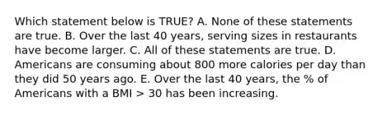 Which statement below is TRUE? A. None of these statements are true. B. Over the last 40 years, serving sizes in restaurants have become larger. C. All of these statements are true. D. Americans are consuming about 800 more calories per day than they did 50 years ago. E. Over the last 40 years, the % of Americans with a BMI > 30 has been increasing.