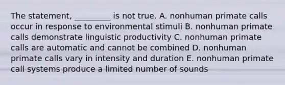 The statement, _________ is not true. A. nonhuman primate calls occur in response to environmental stimuli B. nonhuman primate calls demonstrate linguistic productivity C. nonhuman primate calls are automatic and cannot be combined D. nonhuman primate calls vary in intensity and duration E. nonhuman primate call systems produce a limited number of sounds