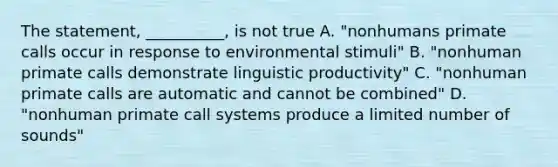 The statement, __________, is not true A. "nonhumans primate calls occur in response to environmental stimuli" B. "nonhuman primate calls demonstrate linguistic productivity" C. "nonhuman primate calls are automatic and cannot be combined" D. "nonhuman primate call systems produce a limited number of sounds"