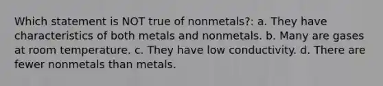 Which statement is NOT true of nonmetals?: a. They have characteristics of both metals and nonmetals. b. Many are gases at room temperature. c. They have low conductivity. d. There are fewer nonmetals than metals.