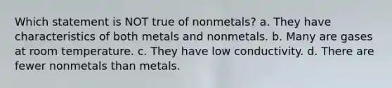 Which statement is NOT true of nonmetals? a. They have characteristics of both metals and nonmetals. b. Many are gases at room temperature. c. They have low conductivity. d. There are fewer nonmetals than metals.