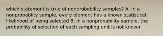 which statement is true of nonprobability samples? A. In a nonprobablity sample, every element has a known statistical likelihood of being selected B. in a nonprobability sample, the probability of selection of each sampling unit is not known