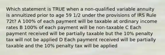 Which statement is TRUE when a non-qualified variable annuity is annuitized prior to age 59 1/2 under the provisions of IRS Rule 72t? A 100% of each payment will be taxable at ordinary income rates B 100% of each payment will be non-taxable C Each payment received will be partially taxable but the 10% penalty tax will not be applied D Each payment received will be partially taxable and the 10% penalty tax will be applied