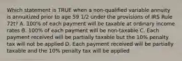 Which statement is TRUE when a non-qualified variable annuity is annuitized prior to age 59 1/2 under the provisions of IRS Rule 72t? A. 100% of each payment will be taxable at ordinary income rates B. 100% of each payment will be non-taxable C. Each payment received will be partially taxable but the 10% penalty tax will not be applied D. Each payment received will be partially taxable and the 10% penalty tax will be applied